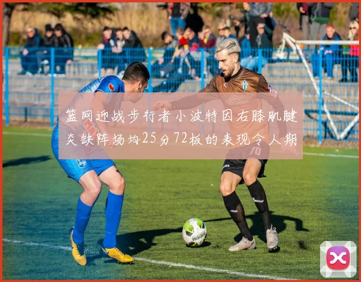 篮网迎战步行者小波特因右膝肌腱炎缺阵场均25分72板的表现令人期待