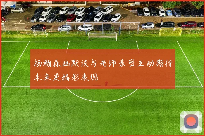 杨瀚森幽默谈与老师亲密互动期待未来更精彩表现