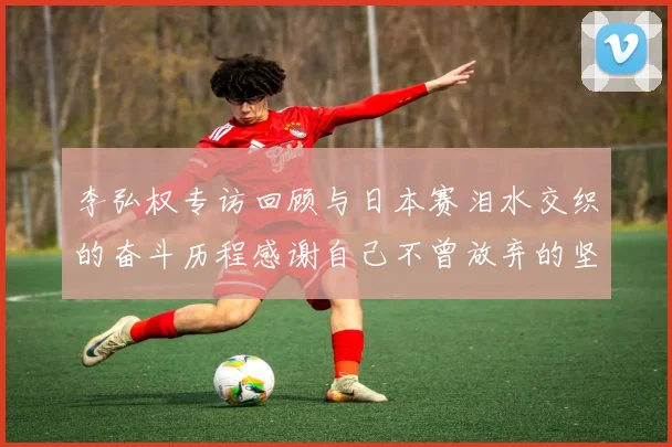 李弘权专访回顾与日本赛泪水交织的奋斗历程感谢自己不曾放弃的坚持