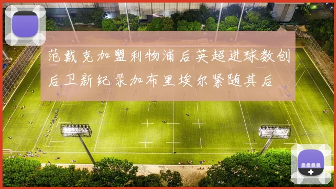 范戴克加盟利物浦后英超进球数创后卫新纪录加布里埃尔紧随其后