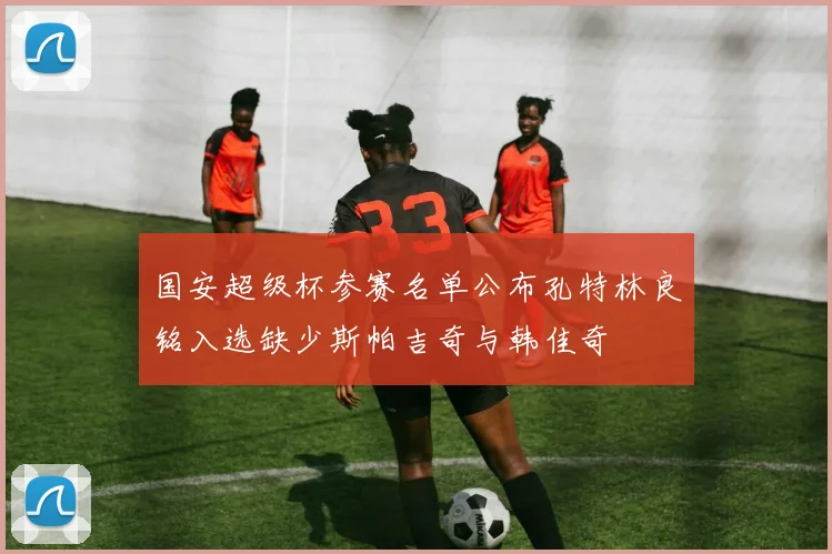 国安超级杯参赛名单公布孔特林良铭入选缺少斯帕吉奇与韩佳奇
