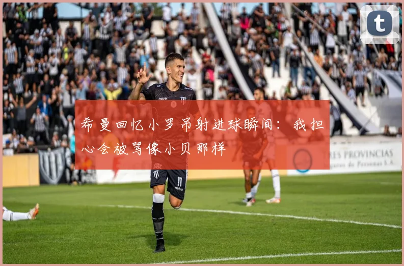 希曼回忆小罗吊射进球瞬间：我担心会被骂像小贝那样