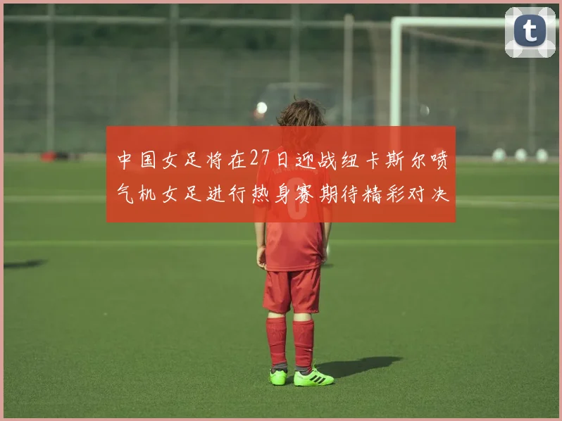 中国女足将在27日迎战纽卡斯尔喷气机女足进行热身赛期待精彩对决
