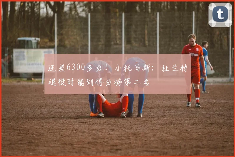 还差6300多分！小托马斯：杜兰特退役时能到得分榜第二名