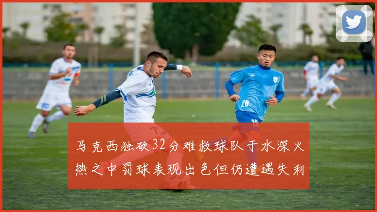 马克西独砍32分难救球队于水深火热之中罚球表现出色但仍遭遇失利
