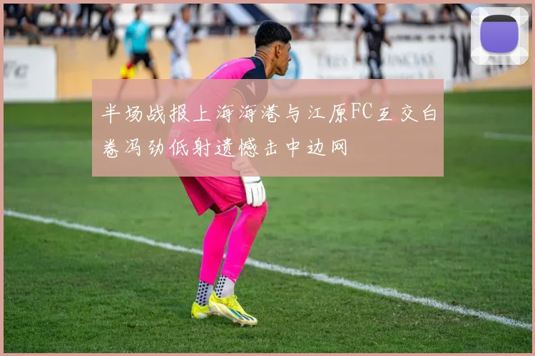 半场战报上海海港与江原FC互交白卷冯劲低射遗憾击中边网