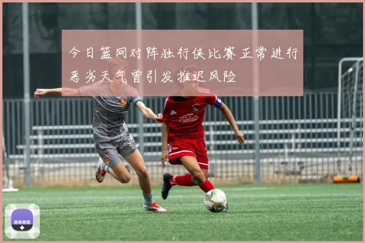 今日篮网对阵独行侠比赛正常进行恶劣天气曾引发推迟风险