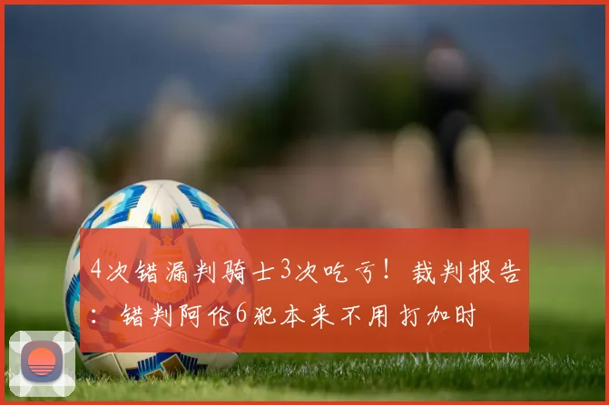 4次错漏判骑士3次吃亏！裁判报告：错判阿伦6犯本来不用打加时