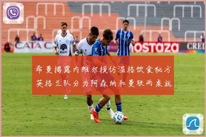 希曼揭露内维尔模仿温格饮食秘方英格兰队分为阿森纳和曼联两桌就餐