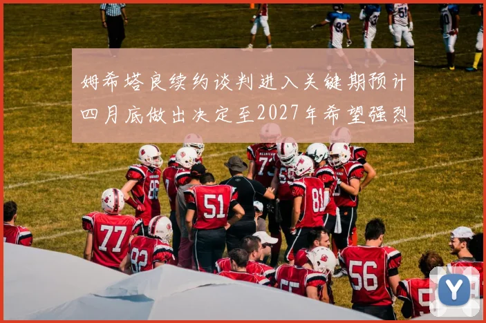 姆希塔良续约谈判进入关键期预计四月底做出决定至2027年希望强烈
