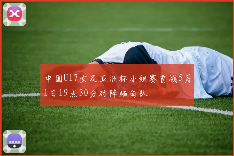 中国U17女足亚洲杯小组赛首战5月1日19点30分对阵缅甸队