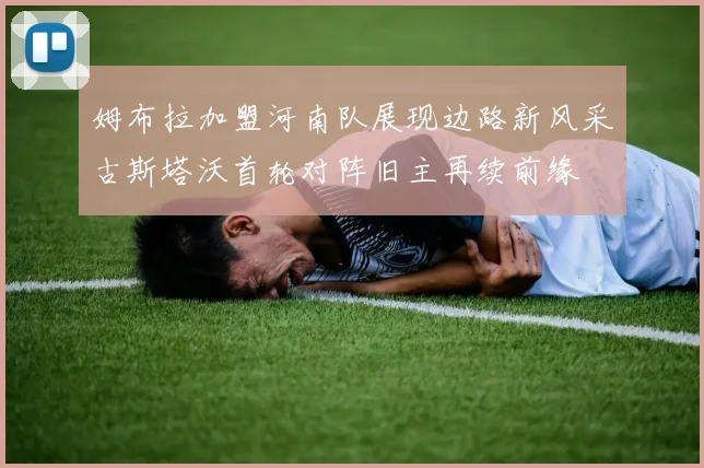 姆布拉加盟河南队展现边路新风采古斯塔沃首轮对阵旧主再续前缘
