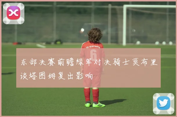 东部决赛前瞻绿军对决骑士莫布里谈塔图姆复出影响