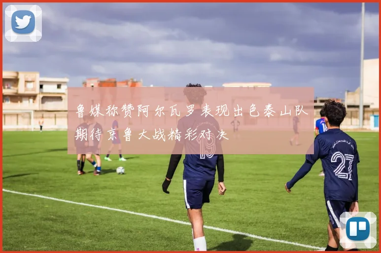 鲁媒称赞阿尔瓦罗表现出色泰山队期待京鲁大战精彩对决