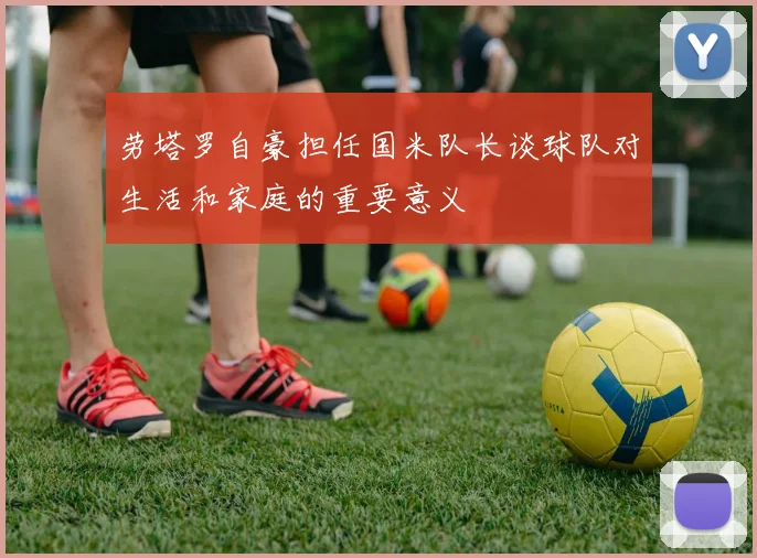 劳塔罗自豪担任国米队长谈球队对生活和家庭的重要意义