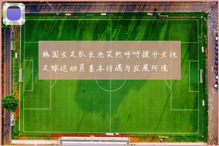韩国女足队长池笑然呼吁提升女性足球运动员基本待遇与发展环境