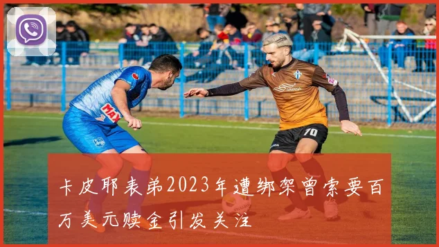 卡皮耶表弟2023年遭绑架曾索要百万美元赎金引发关注
