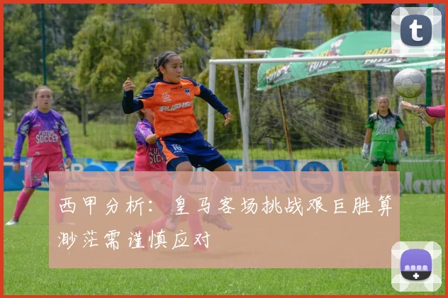 西甲分析：皇马客场挑战艰巨胜算渺茫需谨慎应对