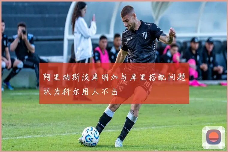 阿里纳斯谈库明加与库里搭配问题认为科尔用人不当